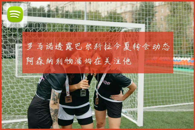 罗马诺透露巴尔科拉今夏转会动态阿森纳利物浦均在关注他