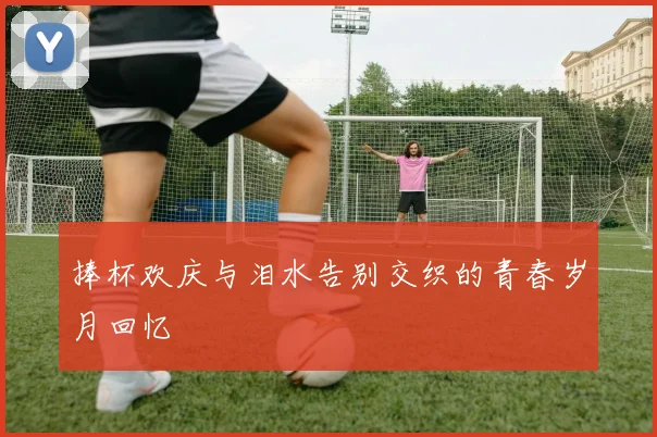 捧杯欢庆与泪水告别交织的青春岁月回忆