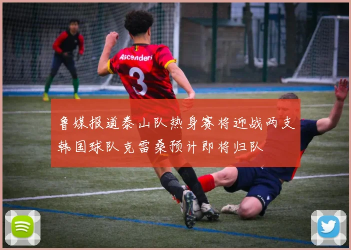 鲁媒报道泰山队热身赛将迎战两支韩国球队克雷桑预计即将归队