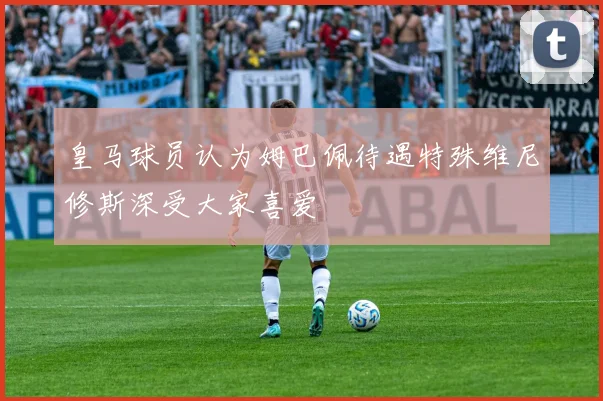 皇马球员认为姆巴佩待遇特殊维尼修斯深受大家喜爱