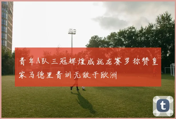 青年A队三冠辉煌成就龙赛罗称赞皇家马德里青训无敌于欧洲