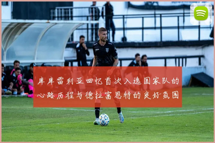 库库雷利亚回忆首次入选国家队的心路历程与德拉富恩特的良好氛围