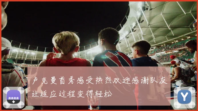 卢克曼首秀感受热烈欢迎感谢队友让适应过程变得轻松