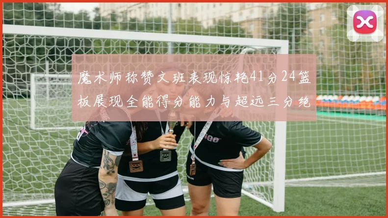 魔术师称赞文班表现惊艳41分24篮板展现全能得分能力与超远三分绝技