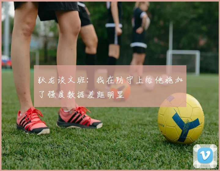 狄龙谈文班：我在防守上给他施加了强度数据差距明显