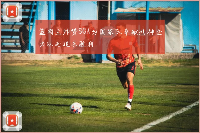 篮网主帅赞SGA为国家队奉献精神全力以赴追求胜利