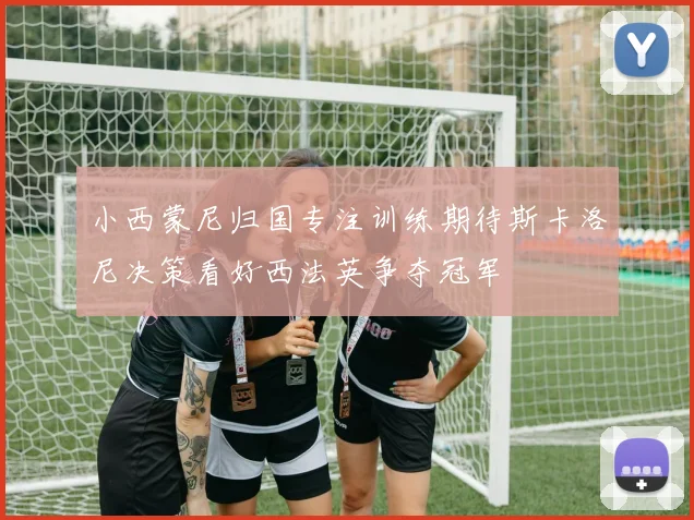 小西蒙尼归国专注训练期待斯卡洛尼决策看好西法英争夺冠军