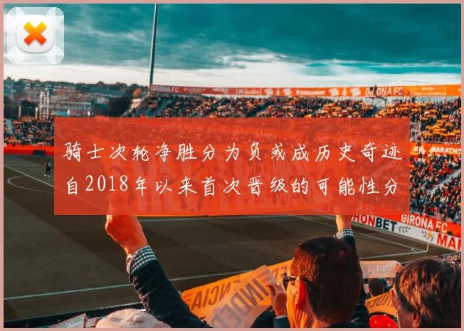 骑士次轮净胜分为负或成历史奇迹自2018年以来首次晋级的可能性分析