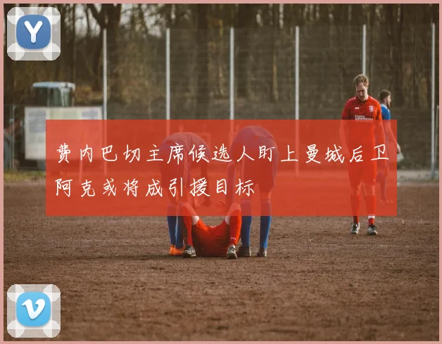 费内巴切主席候选人盯上曼城后卫阿克或将成引援目标
